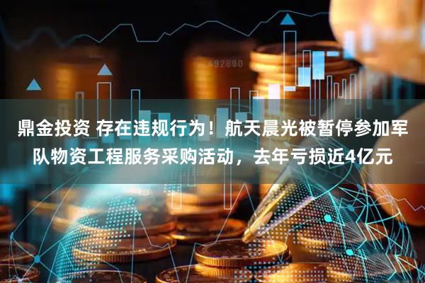 鼎金投资 存在违规行为！航天晨光被暂停参加军队物资工程服务采购活动，去年亏损近4亿元