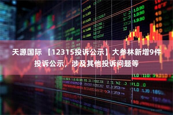 天源国际 【12315投诉公示】大参林新增9件投诉公示，涉及其他投诉问题等