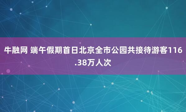 牛融网 端午假期首日北京全市公园共接待游客116.38万人次