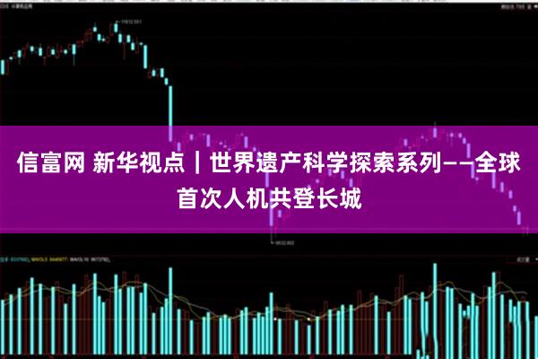 信富网 新华视点｜世界遗产科学探索系列——全球首次人机共登长城