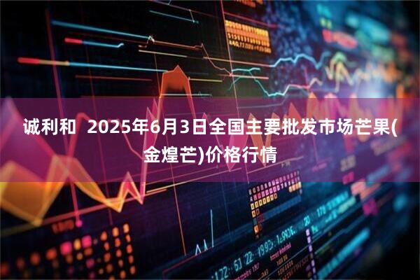 诚利和  2025年6月3日全国主要批发市场芒果(金煌芒)价格行情