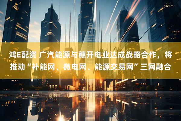 鸿E配资 广汽能源与穗开电业达成战略合作，将推动“补能网、微电网、能源交易网”三网融合