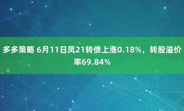 多多策略 6月11日凤21转债上涨0.18%，转股溢价率69.84%