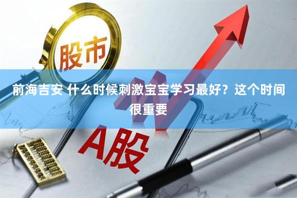 前海吉安 什么时候刺激宝宝学习最好？这个时间很重要