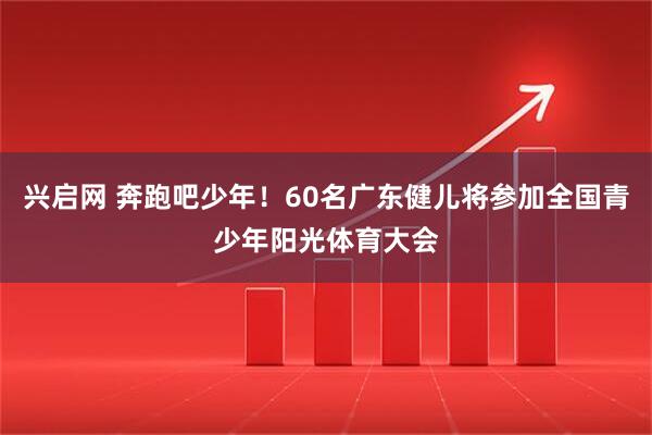 兴启网 奔跑吧少年！60名广东健儿将参加全国青少年阳光体育大会
