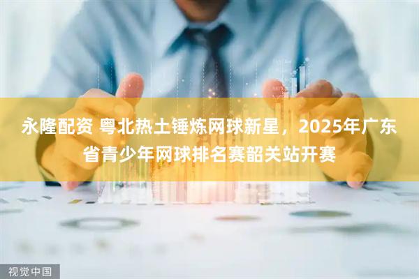 永隆配资 粤北热土锤炼网球新星,2025年广东省青少年网球排名赛韶关站开赛