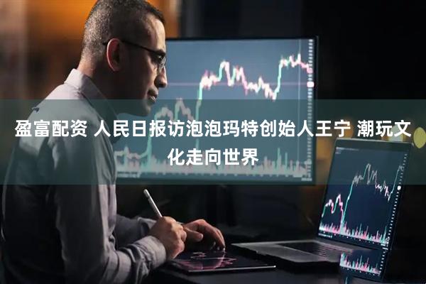 盈富配资 人民日报访泡泡玛特创始人王宁 潮玩文化走向世界