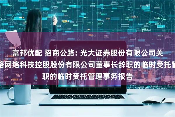 富邦优配 招商公路: 光大证券股份有限公司关于招商局公路网络科技控股股份有限公司董事长辞职的临时受托管理事务报告