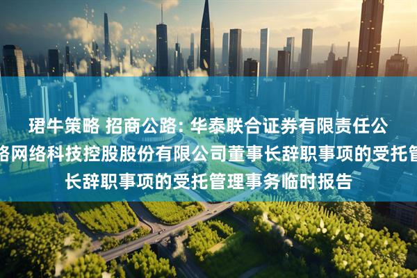 珺牛策略 招商公路: 华泰联合证券有限责任公司关于招商局公路网络科技控股股份有限公司董事长辞职事项的受托管理事务临时报告