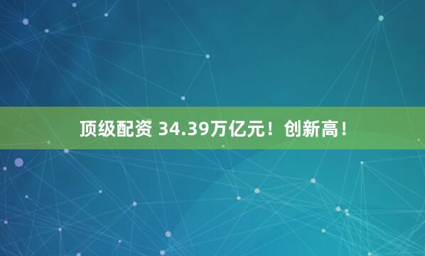顶级配资 34.39万亿元！创新高！