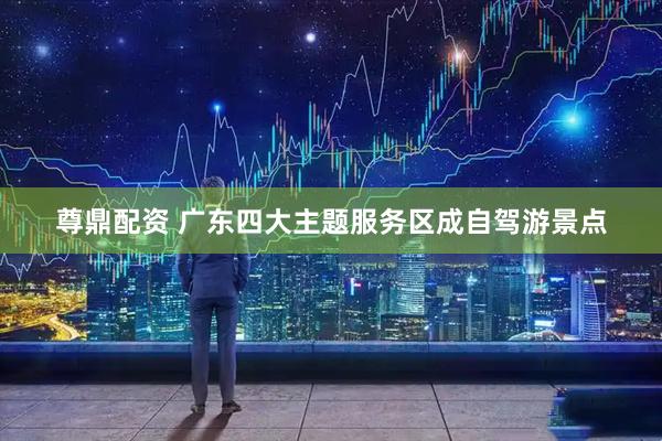 尊鼎配资 广东四大主题服务区成自驾游景点