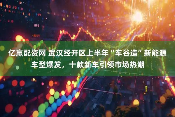 亿赢配资网 武汉经开区上半年“车谷造”新能源车型爆发，十款新车引领市场热潮