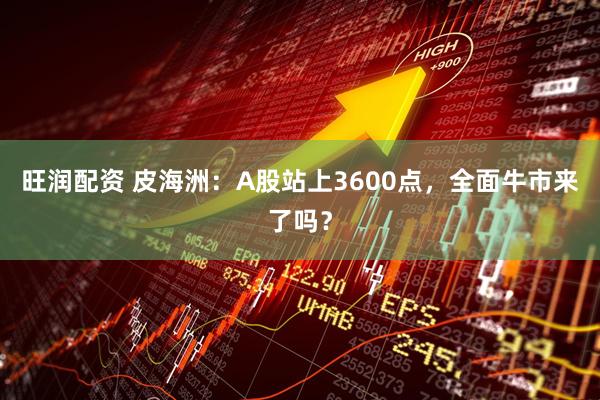 旺润配资 皮海洲：A股站上3600点，全面牛市来了吗？