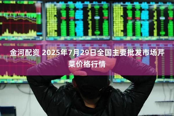 金河配资 2025年7月29日全国主要批发市场芹菜价格行情