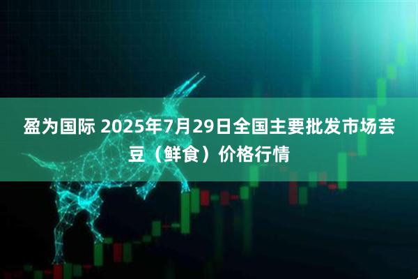 盈为国际 2025年7月29日全国主要批发市场芸豆（鲜食）价格行情