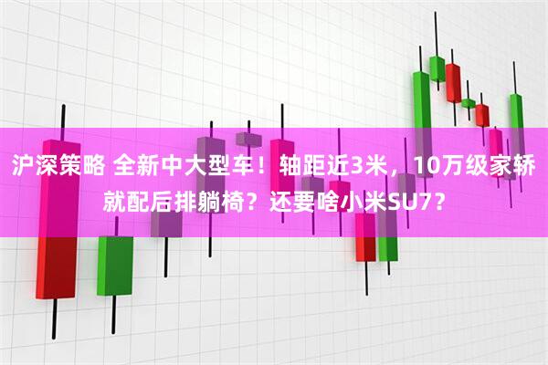 沪深策略 全新中大型车！轴距近3米，10万级家轿就配后排躺椅？还要啥小米SU7？
