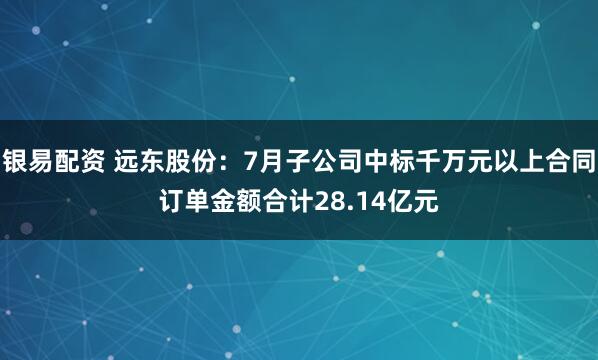 银易配资 远东股份：7月子公司中标千万元以上合同订单金额合计28.14亿元