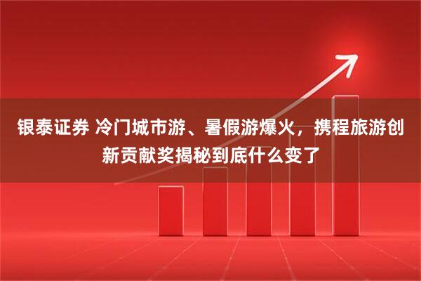 银泰证券 冷门城市游、暑假游爆火，携程旅游创新贡献奖揭秘到底什么变了
