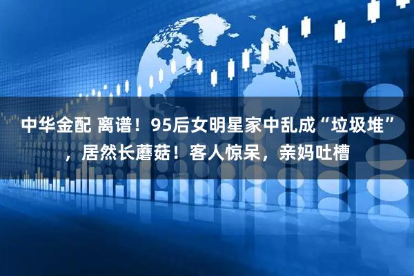 中华金配 离谱！95后女明星家中乱成“垃圾堆”，居然长蘑菇！客人惊呆，亲妈吐槽