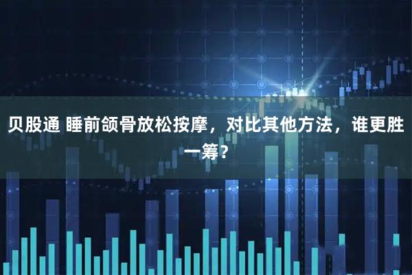 贝股通 睡前颌骨放松按摩，对比其他方法，谁更胜一筹？