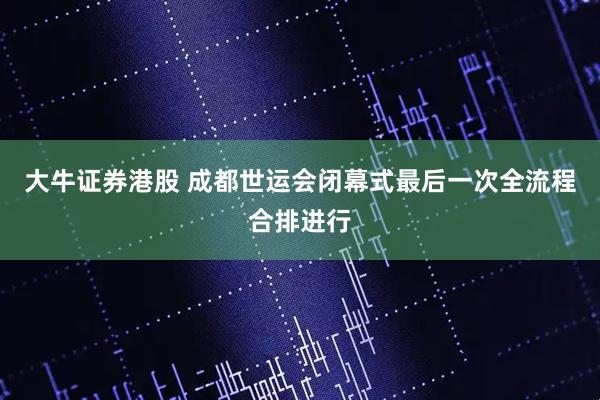 大牛证券港股 成都世运会闭幕式最后一次全流程合排进行