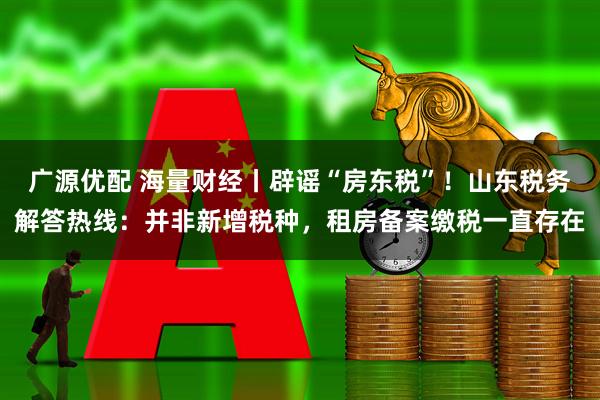 广源优配 海量财经丨辟谣“房东税”！山东税务解答热线：并非新增税种，租房备案缴税一直存在