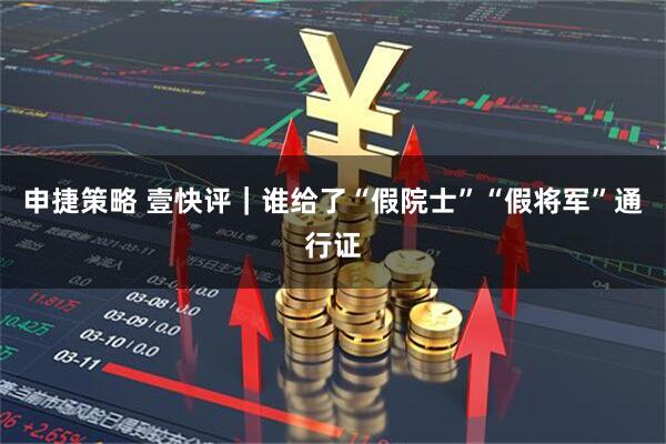 申捷策略 壹快评｜谁给了“假院士”“假将军”通行证