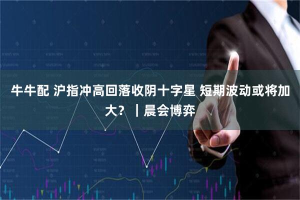 牛牛配 沪指冲高回落收阴十字星 短期波动或将加大？｜晨会博弈