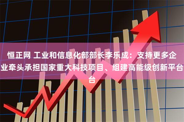 恒正网 工业和信息化部部长李乐成：支持更多企业牵头承担国家重大科技项目、组建高能级创新平台