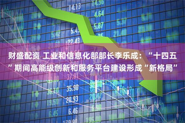 财盛配资 工业和信息化部部长李乐成：“十四五”期间高能级创新和服务平台建设形成“新格局”