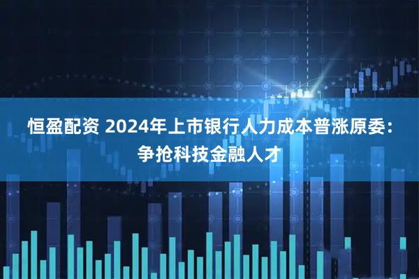 恒盈配资 2024年上市银行人力成本普涨原委：争抢科技金融人才