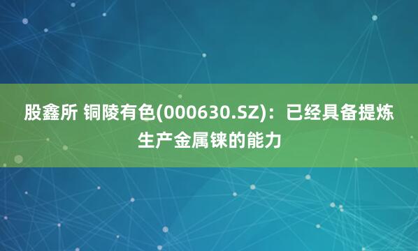 股鑫所 铜陵有色(000630.SZ)：已经具备提炼生产金属铼的能力