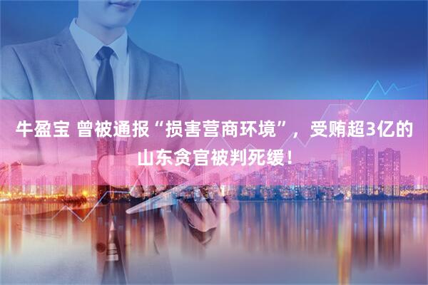 牛盈宝 曾被通报“损害营商环境”，受贿超3亿的山东贪官被判死缓！