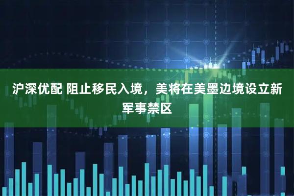 沪深优配 阻止移民入境，美将在美墨边境设立新军事禁区
