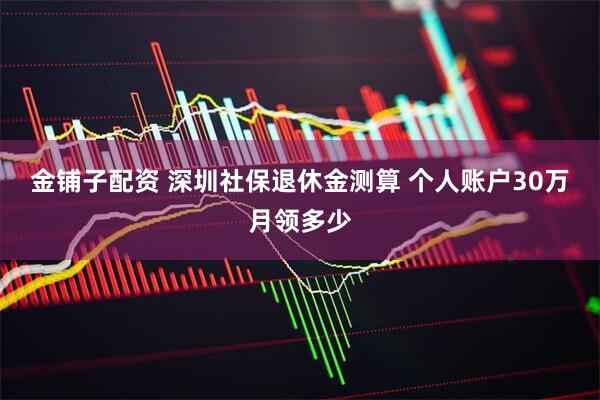 金铺子配资 深圳社保退休金测算 个人账户30万月领多少