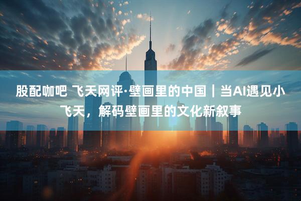 股配咖吧 飞天网评·壁画里的中国｜当AI遇见小飞天，解码壁画里的文化新叙事