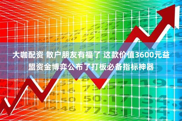 大咖配资 散户朋友有福了 这款价值3600元益盟资金博弈公布了打板必备指标神器