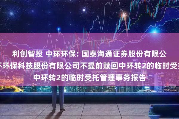 利创智投 中环环保: 国泰海通证券股份有限公司关于安徽中环环保科技股份有限公司不提前赎回中环转2的临时受托管理事务报告