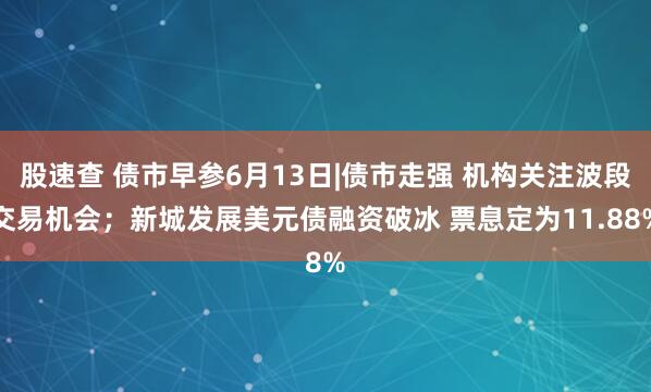 股速查 债市早参6月13日|债市走强 机构关注波段交易机会；新城发展美元债融资破冰 票息定为11.88%