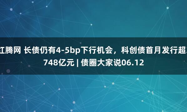 红腾网 长债仍有4-5bp下行机会，科创债首月发行超3748亿元 | 债圈大家说06.12