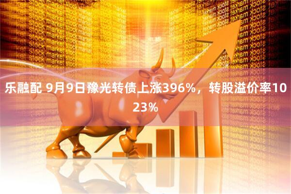乐融配 9月9日豫光转债上涨396%，转股溢价率1023%