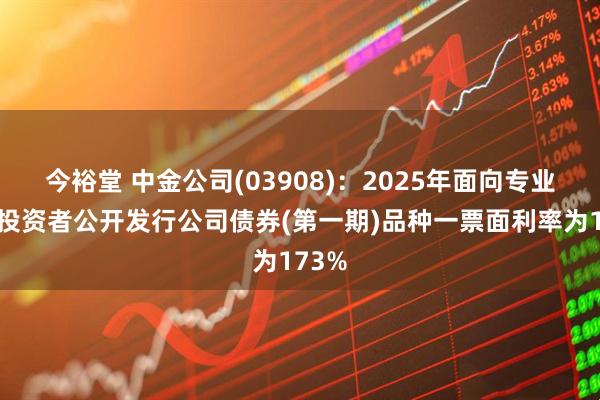 今裕堂 中金公司(03908)：2025年面向专业机构投资者公开发行公司债券(第一期)品种一票面利率为173%