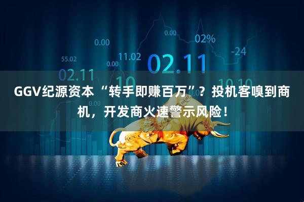 GGV纪源资本 “转手即赚百万”？投机客嗅到商机，开发商火速警示风险！