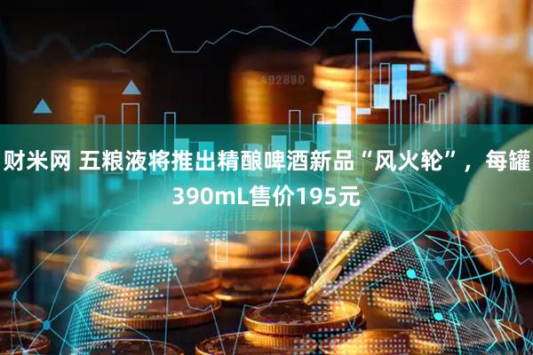 财米网 五粮液将推出精酿啤酒新品“风火轮”，每罐390mL售价195元