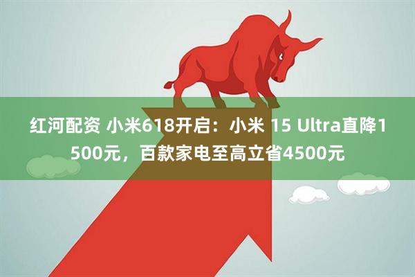 红河配资 小米618开启：小米 15 Ultra直降1500元，百款家电至高立省4500元