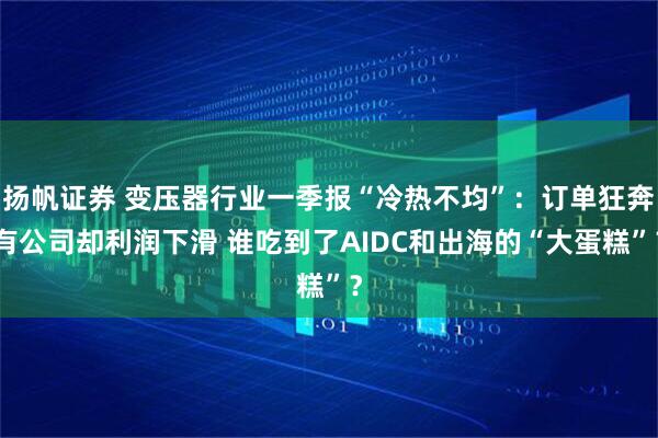 扬帆证券 变压器行业一季报“冷热不均”:订单狂奔有公司却利润下滑 谁吃到了AIDC和出海的“大蛋糕”?